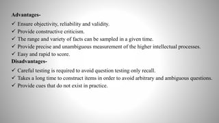 Advantages-
 Ensure objectivity, reliability and validity.
 Provide constructive criticism.
 The range and variety of facts can be sampled in a given time.
 Provide precise and unambiguous measurement of the higher intellectual processes.
 Easy and rapid to score.
Disadvantages-
 Careful testing is required to avoid question testing only recall.
 Takes a long time to construct items in order to avoid arbitrary and ambiguous questions.
 Provide cues that do not exist in practice.
 