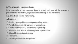 3. The alternate – response items.
It is essentially a two- response item in which only one of the answer is
presented and the student judges the truth or falsity of the statements.
E.g. True/false, yes/no, right/wrong,
Advantages-
 Good for young children with poor reading habits.
 Provide high reliability per unit of testing time.
 Can be scored quickly, reliably and objectively.
 Suitable to test beliefs, misconceptions, superstitions.
 Adaptable to most content area.
 Time saver.
 To distinguish facts from opinions.
 