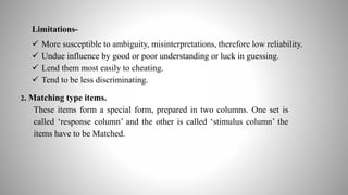 Limitations-
 More susceptible to ambiguity, misinterpretations, therefore low reliability.
 Undue influence by good or poor understanding or luck in guessing.
 Lend them most easily to cheating.
 Tend to be less discriminating.
2. Matching type items.
These items form a special form, prepared in two columns. One set is
called ‘response column’ and the other is called ‘stimulus column’ the
items have to be Matched.
 