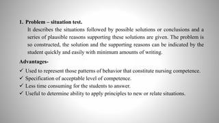 1. Problem – situation test.
It describes the situations followed by possible solutions or conclusions and a
series of plausible reasons supporting these solutions are given. The problem is
so constructed, the solution and the supporting reasons can be indicated by the
student quickly and easily with minimum amounts of writing.
Advantages-
 Used to represent those patterns of behavior that constitute nursing competence.
 Specification of acceptable level of competence.
 Less time consuming for the students to answer.
 Useful to determine ability to apply principles to new or relate situations.
 