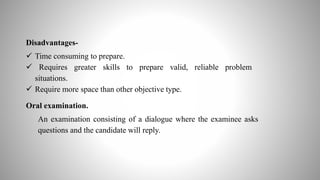 Disadvantages-
 Time consuming to prepare.
 Requires greater skills to prepare valid, reliable problem
situations.
 Require more space than other objective type.
Oral examination.
An examination consisting of a dialogue where the examinee asks
questions and the candidate will reply.
 