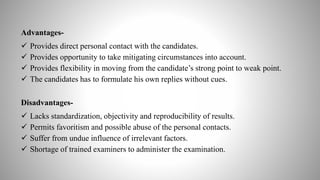 Advantages-
 Provides direct personal contact with the candidates.
 Provides opportunity to take mitigating circumstances into account.
 Provides flexibility in moving from the candidate’s strong point to weak point.
 The candidates has to formulate his own replies without cues.
Disadvantages-
 Lacks standardization, objectivity and reproducibility of results.
 Permits favoritism and possible abuse of the personal contacts.
 Suffer from undue influence of irrelevant factors.
 Shortage of trained examiners to administer the examination.
 