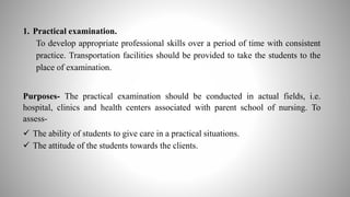 1. Practical examination.
To develop appropriate professional skills over a period of time with consistent
practice. Transportation facilities should be provided to take the students to the
place of examination.
Purposes- The practical examination should be conducted in actual fields, i.e.
hospital, clinics and health centers associated with parent school of nursing. To
assess-
 The ability of students to give care in a practical situations.
 The attitude of the students towards the clients.
 
