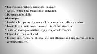  Expertise in practicing nursing techniques.
 Ability to give need based health education.
 Documentation skills
Advantages-
 Provides the opportunity to test all the senses in a realistic situation.
 Possibility of performance evaluation in clinical situation.
 Tests for investigate abilities, apply ready-made recopies.
 Rapport will be established.
 Provide opportunity to observe and test attitudes and responsiveness to a
complex situation.
 