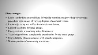 Disadvantages-
 Lacks standardization conditions in bedside examinations/providing care/doing a
procedure with patient of varying degrees of cooperativeness.
 Lacks objectivity and suffers from irrelevant factors.
 Limited feasibility for large groups.
 Emergencies in a ward may act as hindrances.
 Takes longer time to complete the examination for the entire group.
 Unavailability of required cases with specific diagnosis.
 Noncooperation of community sometimes.
 