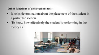 Other functions of achievement test-
• It helps determination about the placement of the student in
a particular section.
• To know how effectively the student is performing in the
theory as.
 