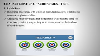 CHARACTERISTICS OF ACHIEVEMENT TEST-
1. Reliability –
 The degree of accuracy with which an exam, test measures, what it seeks
to measure a given variables.
 A test good reliability means that the test taker will obtain the same test
score over repeated testing as long as no other extraneous factors have
affected the score.
 