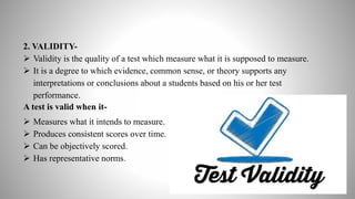 2. VALIDITY-
 Validity is the quality of a test which measure what it is supposed to measure.
 It is a degree to which evidence, common sense, or theory supports any
interpretations or conclusions about a students based on his or her test
performance.
A test is valid when it-
 Measures what it intends to measure.
 Produces consistent scores over time.
 Can be objectively scored.
 Has representative norms.
 