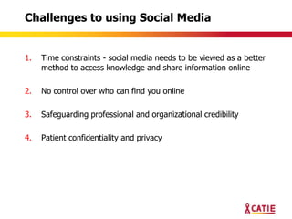 Challenges to using Social Media


1.   Time constraints - social media needs to be viewed as a better
     method to access knowledge and share information online

2.   No control over who can find you online

3.   Safeguarding professional and organizational credibility

4.   Patient confidentiality and privacy
 