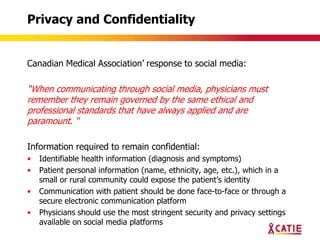 Privacy and Confidentiality


Canadian Medical Association‟ response to social media:

“When communicating through social media, physicians must
remember they remain governed by the same ethical and
professional standards that have always applied and are
paramount. “

Information required to remain confidential:
•   Identifiable health information (diagnosis and symptoms)
•   Patient personal information (name, ethnicity, age, etc.), which in a
    small or rural community could expose the patient‟s identity
•   Communication with patient should be done face-to-face or through a
    secure electronic communication platform
•   Physicians should use the most stringent security and privacy settings
    available on social media platforms
 