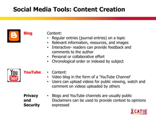 Social Media Tools: Content Creation


   Blog       Content:
              • Regular entries (journal entries) on a topic
              • Relevant information, resources, and images
              • Interactive- readers can provide feedback and
                comments to the author
              • Personal or collaborative effort
              • Chronological order or indexed by subject

   YouTube    • Content:
              • Video blog in the form of a „YouTube Channel‟
              • Users can upload videos for public viewing, watch and
                comment on videos uploaded by others

   Privacy    • Blogs and YouTube channels are usually public
   and          Disclaimers can be used to provide context to opinions
   Security     expressed
 