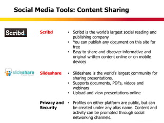 Social Media Tools: Content Sharing


       Scribd        • Scribd is the world‟s largest social reading and
                       publishing company
                     • You can publish any document on this site for
                       free
                     • Easy to share and discover informative and
                       original written content online or on mobile
                       devices

       Slideshare    • Slideshare is the world's largest community for
                       sharing presentations.
                     • Supports documents, PDFs, videos and
                       webinars
                     • Upload and view presentations online

       Privacy and • Profiles on either platform are public, but can
       Security      be created under any alias name. Content and
                     activity can be promoted through social
                     networking channels.
 