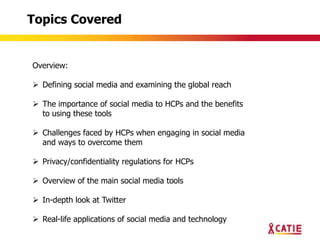 Topics Covered


Overview:

 Defining social media and examining the global reach

 The importance of social media to HCPs and the benefits
  to using these tools

 Challenges faced by HCPs when engaging in social media
  and ways to overcome them

 Privacy/confidentiality regulations for HCPs

 Overview of the main social media tools

 In-depth look at Twitter

 Real-life applications of social media and technology
 