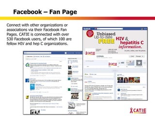 Facebook – Fan Page

Connect with other organizations or
associations via their Facebook Fan
Pages. CATIE is connected with over
530 Facebook users, of which 100 are
fellow HIV and hep C organizations.
 