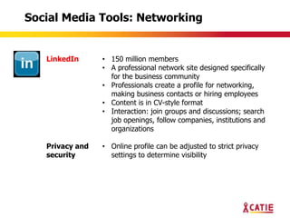 Social Media Tools: Networking


   LinkedIn      • 150 million members
                 • A professional network site designed specifically
                   for the business community
                 • Professionals create a profile for networking,
                   making business contacts or hiring employees
                 • Content is in CV-style format
                 • Interaction: join groups and discussions; search
                   job openings, follow companies, institutions and
                   organizations

   Privacy and   • Online profile can be adjusted to strict privacy
   security        settings to determine visibility
 