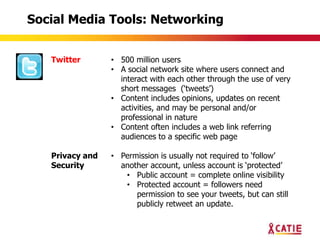 Social Media Tools: Networking


   Twitter       • 500 million users
                 • A social network site where users connect and
                   interact with each other through the use of very
                   short messages („tweets‟)
                 • Content includes opinions, updates on recent
                   activities, and may be personal and/or
                   professional in nature
                 • Content often includes a web link referring
                   audiences to a specific web page

   Privacy and   • Permission is usually not required to „follow‟
   Security        another account, unless account is „protected‟
                    • Public account = complete online visibility
                    • Protected account = followers need
                       permission to see your tweets, but can still
                       publicly retweet an update.
 