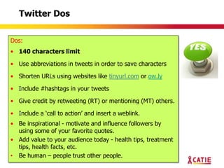 Twitter Dos


Dos:
• 140 characters limit

• Use abbreviations in tweets in order to save characters

• Shorten URLs using websites like tinyurl.com or ow.ly

• Include #hashtags in your tweets

• Give credit by retweeting (RT) or mentioning (MT) others.

• Include a „call to action‟ and insert a weblink.
• Be inspirational - motivate and influence followers by
  using some of your favorite quotes.
• Add value to your audience today - health tips, treatment
  tips, health facts, etc.
• Be human – people trust other people.
 
