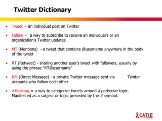 Twitter Dictionary

•   Tweet = an individual post on Twitter

•   Follow = a way to subscribe to receive an individual‟s or an
    organization‟s Twitter updates.

•   MT (Mentions) - a tweet that contains @username anywhere in the body
    of the tweet

•   RT (Retweet) - sharing another user‟s tweet with followers, usually by
    using the phrase “RT@username”

•   DM (Direct Message) - a private Twitter message sent via        Twitter
    accounts who follow each other

•   #Hashtag = a way to categorize tweets around a particular topic.
    Manifested as a subject or topic preceded by the # symbol.
 