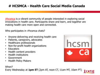 # HCSMCA - Health Care Social Media Canada


#hcsmca is a vibrant community of people interested in exploring social
innovations in health care. Participants share and learn, and together are
making health care more open and connected.

Who participates in #hcsmca chats?

•   Anyone delivering and receiving health care
•   Patients, caregivers, advocates
•   Healthcare professionals
•   Non-for-profit health organizations
•   Educators
•   Health content providers
•   Health institutions
•   Government
•   Health Policy Makers

When?
Every Wednesday at 1pm ET (2pm AT, noon CT, 11am MT, 10am PT)
 