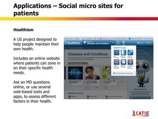 Applications – Social micro sites for
patients

Healthism

A US project designed to
help people maintain their
own health.

Includes an online website
where patients can zone in
on their specific health
needs.

Ask an MD questions
online, or use several
web-based tools and
apps, to assess different
factors in their health.
 