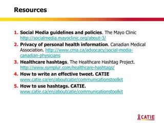 Resources


1. Social Media guidelines and policies. The Mayo Clinic
   http://socialmedia.mayoclinic.org/about-3/
2. Privacy of personal health information. Canadian Medical
   Association. http://www.cma.ca/advocacy/social-media-
   canadian-physicians
3. Healthcare hashtags. The Healthcare Hashtag Project.
   http://www.symplur.com/healthcare-hashtags/
4. How to write an effective tweet. CATIE
   www.catie.ca/en/aboutcatie/communicationstoolkit
5. How to use hashtags. CATIE.
   www.catie.ca/en/aboutcatie/communicationstoolkit
 