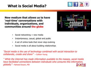 What is Social Media?


 New medium that allows us to have
 ‘real-time’ conversations with
 individuals, organizations, and
 communities around the globe


         •   Social networking + new media
         •   Instantaneous, casual, global and public
         •   A set of online tools that never stop evolving
         •   Social media is all about building relationships

“Social media is the use of technology combined with social interaction to
collaborate, create and share” – Colleen Young

“ While the Internet has made information available to the masses, social media
have facilitated connections between individuals who consume this information,
globally.” – Naheed Dosani, MD
 