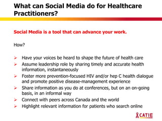 What can Social Media do for Healthcare
Practitioners?

Social Media is a tool that can advance your work.

How?

   Have your voices be heard to shape the future of health care
   Assume leadership role by sharing timely and accurate health
    information, instantaneously
   Foster more prevention-focused HIV and/or hep C health dialogue
    and promote positive disease-management experience
   Share information as you do at conferences, but on an on-going
    basis, in an informal way
   Connect with peers across Canada and the world
   Highlight relevant information for patients who search online
 