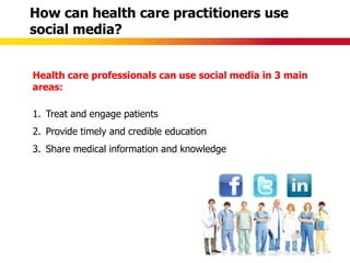 How can health care practitioners use
social media?


Health care professionals can use social media in 3 main
areas:

1. Treat and engage patients
2. Provide timely and credible education
3. Share medical information and knowledge
 