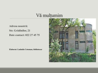 Vă mulțumim
Adresa noastră:
Str. Grădinilor, 21
Date contact: 022 27 45 75
Elaborat: Ludmila Cotoman, bibliotecar
 