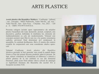 ARTE PLASTICE
Artele plastice din Republica Moldova : Confluențe : [album]
/ aut., concepție : Mihai Potârniche, Tudor Stăvilă ; aut. text :
Tudor Stavilă ; foto : Iurie Foca. – Chișinău : Arc, 2021. – 320
p. : il. – ISBN: 978-9975-0-0516-6.
Prezenta culegere include opere reprezentative ale artiștilor
plastici basarabeni din toate domeniile: pictură, sculptură, arte
decorative, grafică, îmbinând, în totalitatea lor, elemente ale
tradiționalismului cu cele ale modernismului. Volumul este
conceput asemeni unui film în care nu e loc pentru remontarea
cadrelor, privitorul fiind determinat să-l urmărească în
ansamblu, în continuă desfășurare, fără a fi smulse din context
creaţiile de conjunctură care erau considerate cândva opere-
cult.
Volumul Confluenţe. Artele plastice din Republica
Moldova prezintă, în linii generale, arta creată în spațiul dintre
Nistru și Prut din primul deceniu postbelic până în prezent. De
fapt, autorii volumului au intenționat să elaboreze o sinteză a
artelor plastice de la noi similară cu cea din domeniul
literaturii, până acum fiind editate câteva colecții de antologii
ce înglobează literatura din Basarabia din secolul XX și
începutul secolului XXI.
 