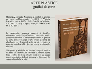 ARTE PLASTICE
grafică de carte
Rocaciuc, Victoria. Narațiune și simbol în grafica
de carte moldovenească, 1945-2010 / Victoria
Rocaciuc ; red. ştiinţific : Tudor Stavilă. – Chișinău :
S.n., 2021. – 280 p. – reprod. color, il. – ISBN: 978-
9975-47-217-3.
În monografie, autoarea încearcă să justifice
necesitatea studierii aprofundate a contextului istoric
și teoretic referitor la narațiune și simbol în grafica
de carte moldovenească, oferă opțiuni posibile de
clasificare, ce determină criteriile de evaluare a
operelor, stabilind obiective noi pentru următoarele
cercetări.
Narațiunea și simbolul au devenit categorii estetice
de bază, iar simbolul, ca fenomen al culturii, ocupă
locul central în toate sferele științifice, de aceea
apare necesitatea studierii acestora și din punct de
vedere al studiului artelor.
 