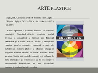 ARTE PLASTICE
Daghi, Ion. Coloristica : Obiect de studiu / Ion Daghi. –
Chișinău : Epigraf, 2021. – 208 p. : fot. ISBN: 978-9975-
60-423-9.
Cartea reprezintă o elaborare metodică în domeniul
coloristicii. Materialul didactic constituie analiză
profundă a conceptelor și teoriilor din domeniul
coloristicii și a artelor plastice; analiza şi compararea
culorilor, gamelor cromatice, reprezintă o parte din
metodologia instruirii plastice și educației estetice în
pregătirea tinerilor creatori de bunuri materiale pentru
societate. Studiul dat cuprinde concepții noi, elaborate în
baza informațiilor și comunicărilor de la conferințele și
simpozioanele internaționale ale unor personalități
marcante în teoria pedagogiei mondiale.
 