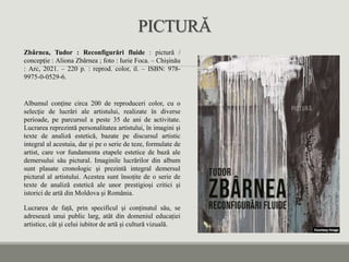 PICTURĂ
Zbârnea, Tudor : Reconfigurări fluide : pictură /
concepție : Aliona Zbârnea ; foto : Iurie Foca. – Chișinău
: Arc, 2021. – 220 p. : reprod. color, il. – ISBN: 978-
9975-0-0529-6.
Albumul conține circa 200 de reproduceri color, cu o
selecţie de lucrări ale artistului, realizate în diverse
perioade, pe parcursul a peste 35 de ani de activitate.
Lucrarea reprezintă personalitatea artistului, în imagini și
texte de analiză estetică, bazate pe discursul artistic
integral al acestuia, dar și pe o serie de teze, formulate de
artist, care vor fundamenta etapele estetice de bază ale
demersului său pictural. Imaginile lucrărilor din album
sunt plasate cronologic și prezintă integral demersul
pictural al artistului. Acestea sunt însoțite de o serie de
texte de analiză estetică ale unor prestigioși critici şi
istorici de artă din Moldova şi România.
Lucrarea de față, prin specificul și conținutul său, se
adresează unui public larg, atât din domeniul educației
artistice, cât și celui iubitor de artă și cultură vizuală.
 