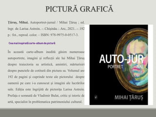 PICTURĂ GRAFICĂ
Țăruș, Mihai. Autoportret-jurnal / Mihai Țăruș ; ed.
îngr. de Larisa Astrein. – Chișinău : Arc, 2021. – 192
p.: fot., reprod. color. – ISBN: 978-9975-0-0517-3.
Cea maiinspiratăcarte-albumde pictură
În această carte-album inedită găsim numeroase
autoportrete, imagini și reflecții ale lui Mihai Țăruș
despre traiectoria sa artistică, amintiri, mărturisiri
despre punctele de cotitură din pictura sa. Volumul are
192 de pagini și cuprinde texte ale pictorului despre
oamenii pe care i-a cunoscut și imagini ale lucrărilor
sale. Ediția este îngrijită de pictorița Larisa Astrein.
Prefața e semnată de Vladimir Bulat, critic și istoric de
artă, specialist în problematica patrimoniului cultural.
 
