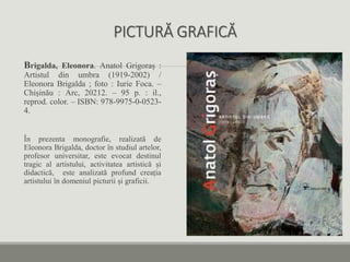 PICTURĂ GRAFICĂ
Brigalda, Eleonora. Anatol Grigoraș :
Artistul din umbra (1919-2002) /
Eleonora Brigalda ; foto : Iurie Foca. –
Chișinău : Arc, 20212. – 95 p. : il.,
reprod. color. – ISBN: 978-9975-0-0523-
4.
În prezenta monografie, realizată de
Eleonora Brigalda, doctor în studiul artelor,
profesor universitar, este evocat destinul
tragic al artistului, activitatea artistică și
didactică, este analizată profund creația
artistului în domeniul picturii și graficii.
 