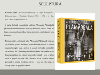 SCULPTURĂ
Colesnic, Iurie. Alexandru Plămădeală și lecția de veșnicie. /
Colesnic Iurie. – Chișinău : Cartier, 2021, – 380 p. p. : fig.,
tab. ISBN:9789975865319.
O carte dedicată renumitului sculptor Alexandru Plămădeală,
plăzmuită din documentele Arhivei Naționale, unde a lucrat ani
în șir, cunoscutul cercetător literar, prozator, eseist și poet Iurie
Colesnic.
Întreaga operă sculpturală a lui Alexandru Plămădeală este una
de pionierat pentru Basarabia, dar trebuie să ştim că el nu este
singurul sculptor care a activat în această perioadă, pornind tot
de la şcoala din Chişinău şi aprecierea operei lui trebuie făcută
în comparaţie cu trei planuri temporale: primul – ceea ce a fost
creat în spaţiul autohton; doi – ceea ce a fost creat în aceeaşi
perioadă în spaţiul românesc şi trei – ceea ce este creat, în
acelaşi timp, în spaţiul european.
 