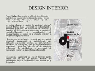 DESIGN INTERIOR
Popa, Ștefan. Forma și spațiul în designul interior :
metodologia studierii în învățământul antic / Ștefan
Popa. – Chișinău : ARC, 2021. – 240 p. : fig., tab. –
ISBN: 978-9975-0-0525-8
În cartea „Forma și spațiul în designul interior”,
autorul Ştefan Popa identifică si soluţionează o
problemă ştiinţifică de actualitate în educaţia şi
formarea profesională artistică-plastică - insuficienţa
estetică-pedagogică a metodologiei de
predare/studiere a formei şi a spaţiului interior în
învăţământul preuniversitar.
Structurarea acestui demers teoretic este motivat de
principiul fundamental al metodologiei, care
stabilește dependența acesteia de caracteristicile
obiectului de cunoaștere, apoi și de particularitățile
subiectului cunoscător, precum și de condițiile
pedagogice de desfășurare a procesului de
cunoaștere, formare și dezvoltare profesională.
Monografia reprezintă un suport teoretic pentru
tinerii care se află în procesul formării lor
profesionale inițiale în domeniul artei decorative și
designului.
 