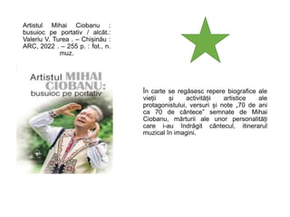 Artistul Mihai Ciobanu :
busuioc pe portativ / alcăt.:
Valeriu V. Turea . – Chișinău :
ARC, 2022 . – 255 p. : fot., n.
muz.
În carte se regăsesc repere biografice ale
vieții și activității artistice ale
protagonistului, versuri și note „70 de ani
ca 70 de cântece” semnate de Mihai
Ciobanu, mărturii ale unor personalități
care i-au îndrăgit cântecul, itinerarul
muzical în imagini.
 