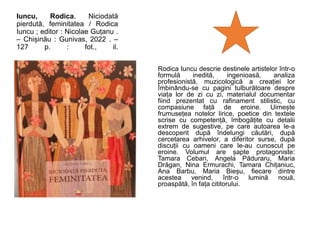 Iuncu, Rodica. Niciodată
pierdută, feminitatea / Rodica
Iuncu ; editor : Nicolae Guțanu .
– Chișinău : Gunivas, 2022 . –
127 p. : fot., il.
Rodica Iuncu descrie destinele artistelor într-o
formulă inedită, ingenioasă, analiza
profesionistă, muzicologică a creației lor
îmbinându-se cu pagini tulburătoare despre
viața lor de zi cu zi, materialul documentar
fiind prezentat cu rafinament stilistic, cu
compasiune față de eroine. Uimește
frumusețea notelor lirice, poetice din textele
scrise cu competență, îmbogățite cu detalii
extrem de sugestive, pe care autoarea le-a
descoperit după îndelungi căutări, după
cercetarea arhivelor, a diferitor surse, după
discuții cu oameni care le-au cunoscut pe
eroine. Volumul are șapte protagoniste:
Tamara Ceban, Angela Păduraru, Maria
Drăgan, Nina Ermurachi, Tamara Chițaniuc,
Ana Barbu, Maria Bieșu, fiecare dintre
acestea venind, într-o lumină nouă,
proaspătă, în fața cititorului.
 