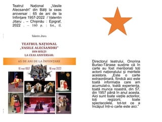 Teatrul Național „Vasile
Alecsandri” din Bălți la ceas
aniversar : 65 de ani de la
înființare 1957-2022 / Valentin
Jitaru . – Chișinău : Epigraf,
2022 . – 160 p. : fot., il.
Directorul teatrului, Onorina
Burlac-Tănase susține că în
carte au fost menționați toți
actorii naționalului și meritele
acestora. „Este o carte
extraordinară, fiindcă aici este
toată informația care am
acumulat-o, toată experiența,
toată munca noastră, din 57,
din 1957 până în anul acesta.
Aici sunt toate viețile actorilor,
toți regizorii, toate
spectacolele, tot-tot ce a
încăput într-o carte este aici.”
 