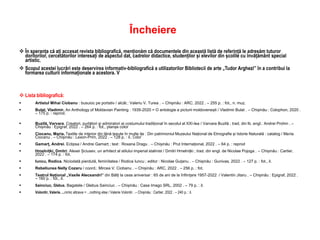 Încheiere
 În speranța că ați accesat revista bibliografică, menționăm că documentele din această listă de referință le adresăm tuturor
doritorilor, cercetătorilor interesați de aspectul dat, cadrelor didactice, studenților și elevilor din școlile cu învățământ special
artistic.
 Scopul acestei lucrări este deservirea informativ-bibliografică a utilizatorilor Bibliotecii de arte „Tudor Arghezi” în a contribui la
formarea culturii informaționale a acestora. V
 Lista bibliografică:
 Artistul Mihai Ciobanu : busuioc pe portativ / alcăt.: Valeriu V. Turea . – Chișinău : ARC, 2022 . – 255 p. : fot., n. muz.
 Bulat, Vladimir. An Anthology of Moldavian Painting : 1939-2020 = O antologie a picturii moldovenești / Vladimir Bulat . – Chișinău : Colophon, 2020 .
– 175 p. : reprod.
 Buzilă, Varvara. Creatori, purtători și admiratori ai costumului tradițional în secolul al XXI-lea / Varvara Buzilă ; trad. din lb. engl.: Andrei Prohin . –
Chișinău : Epigraf, 2022 . – 264 p. : fot., planșe color
 Ciocanu, Maria. Textile de interior din lână țesute în multe ițe : Din patrimoniul Muzeului Național de Etnografie și Istorie Naturală : catalog / Maria
Ciocanu . – Chișinău : Lexon-Prim, 2022 . – 128 p. : il.: Color
 Gamarț, Andrei. Eclipsa / Andrei Gamarț ; text : Roxana Dragu . – Chișinău : Prut Internațional, 2022 . – 64 p. : reprod
 Hmelnițki, Dmitri. Alexei Șciusev, un arhitect al stilului imperial stalinist / Dmitri Hmelnițki ; trad. din engl. de Nicolae Pojoga . – Chișinău : Cartier,
2022 . – 174 p. : fot.
 Iuncu, Rodica. Niciodată pierdută, feminitatea / Rodica Iuncu ; editor : Nicolae Guțanu . – Chișinău : Gunivas, 2022 . – 127 p. : fot., il.
 Rebeliunea Nelly Cozaru / coord.: Mircea V. Ciobanu . – Chișinău : ARC, 2022 . – 256 p. : fot.
 Teatrul Național „Vasile Alecsandri” din Bălți la ceas aniversar : 65 de ani de la înființare 1957-2022 / Valentin Jitaru . – Chișinău : Epigraf, 2022 .
– 160 p. : fot., il.
 Sainciuc, Glebus. Bagatele / Glebus Sainciuc . – Chișinău : Casa Imago SRL, 2002 . – 79 p. : il.
 Volontir, Valerie. ...nimic altceva = ...nothing else / Valerie Volontir . – Chișinău : Cartier, 2022 . – 240 p. : il.
 