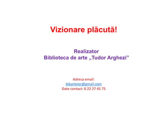 Realizator
Biblioteca de arte „Tudor Arghezi”
Adresa email:
bibartelor@gmail.com
Date contact: 0 22 27 45 75
Vizionare plăcută!
 