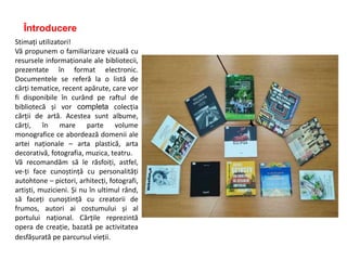 Întroducere
Stimați utilizatori!
Vă propunem o familiarizare vizuală cu
resursele informaționale ale bibliotecii,
prezentate în format electronic.
Documentele se referă la o listă de
cărți tematice, recent apărute, care vor
fi disponibile în curând pe raftul de
bibliotecă și vor completa colecția
cărții de artă. Acestea sunt albume,
cărți, în mare parte volume
monografice ce abordează domenii ale
artei naționale – arta plastică, arta
decorativă, fotografia, muzica, teatru.
Vă recomandăm să le răsfoiți, astfel,
ve-ți face cunoștință cu personalități
autohtone – pictori, arhitecți, fotografi,
artiști, muzicieni. Și nu în ultimul rând,
să faceți cunoștință cu creatorii de
frumos, autori ai costumului și al
portului național. Cărțile reprezintă
opera de creație, bazată pe activitatea
desfășurată pe parcursul vieții.
 