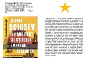 Hmelnițki, Dmitri. Alexei Șciusev,
un arhitect al stilului imperial
stalinist / Dmitri Hmelnițki ; trad. din
engl. de Nicolae Pojoga . –
Chișinău : Cartier, 2022 . – 174 p. :
fot.
„Alexei Şciusev a fost un arhitect înzestrat cu abilităţi unice
şi, probabil, singurul arhitect sovietic de rang înalt care a
excelat în toate cele trei epoci stilistice din secolul al XX-lea
în URSS. Încă înainte de revoluţia din 1917, Şciusev era
considerat drept unul dintre cei mai distinşi arhitecţi în stilul
Art Nouveau, precum se vede clar şi în proiectele sale
pentru lăcaşuri de cult. În anii ’20 Şciusev s-a remarcat în
stilul constructivist, devenind unul dintre cei mai importanţi
şi, cu siguranţă, unul dintre cei mai buni arhitecţi din Rusia
sovietică. În 1931 a trecut la noul stil, numit stalinist, fiind,
de fapt, unul dintre fondatorii acestuia în calitate de arhitect
al primelor şi, probabil, al celor mai odioase edificii
staliniste. Multiplele sale titluri şi premii şi, desigur, statutul
său de unul dintre cei mai importanţi arhitecţi sovietici i-au
revenit lui Şciusev în timpul domniei lui Stalin. Le-a căştigat
şi pentru unele modele lipsite de valoare, dar care
satisfăceau perfect gusturile celor de la guvernare. Şi totuşi,
adevăratele sale succese (cele de până la Revoluţie şi cele
din anii ’20) au rămas în umbră, neinvestigate şi, multe
dintre ele, practic necunoscute. În perioada sovietică,
desigur, arhitectura bisericească prerevoluţionară nu se
bucura de o atenţie pe măsură. În cele din urmă, Alexei
Şciusev, arhitectul eclectic-stalinist, l-a eclipsat complet pe
celălalt Şciusev – fostul constructivist rafinat şi sensibil.”
(Dmitri Hmeiniţki)
 