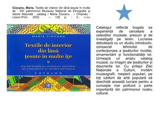 Ciocanu, Maria. Textile de interior din lână țesute în multe
ițe : Din patrimoniul Muzeului Național de Etnografie și
Istorie Naturală : catalog / Maria Ciocanu . – Chișinău :
Lexon-Prim, 2022 . – 128 p. : il.: Color
Catalogul reflectă bogata sa
experiență de cercetare a
colecțiilor muzeale, precum și de
investigații pe teren. Lucrarea
debutează cu un studiu introductiv,
consacrat tehnicilor de
confecționare a țesăturilor nividite,
ornamentării și funcționalității lor.
Urmează un amplu catalog
muzeal, cu imagini ale țesăturilor și
descrierile lor. Cu prilejul Zilei
Naționale a Culturii, invităm
muzeografii, meșterii populari, pe
toți iubitorii de artă populară să
deschidă această lucrare pentru a
cunoaște mai profund o parte
importantă din patrimoniul nostru
cultural.
 