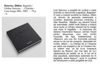 Sainciuc, Glebus. Bagatele /
Glebus Sainciuc . – Chișinău :
Casa Imago SRL, 2002 . – 79 p.
: il.
Lică Sainciuc a pregătit de curând o carte
ilustrată cu denumirea sugestivă „Bagatele”
în care a inserat lucrările lui Glebus. Aflăm
că, dincolo de aparența neserioasă a
lucrărilor, desenele pictorului conțineau o
idee filosofică. „Măștile i-au devenit brand
de notorietate, astfel încât Glebus a trebuit
să-și caute un refugiu relaxant de la creaţia
cea mare în bagatele – în traducere din
italiană însemnând fleacuri, termen folosit
pentru denumirea unor mici lucrări
muzicale. De fapt, îndeletnicirea cu
«fleacuri» era una din învinuirile comune
aduse lui de cei din preajmă, câteodată din
invidie, alteori – cu intenţia de a-l întoarce
pe calea cea dreaptă și de a-l încadra într-
un sistem real, ca să nu-și irosească
talentul pe fleacuri, dar mai ales să nu-i
zăpăcească pe ceilalţi. Iar el, în loc să le
dea ascultare, sistematiza sistemele lor în
bagatele, adică fleacuri”, scrie în cuvântul
de introducere a cărții pregătită de Lică.
 
