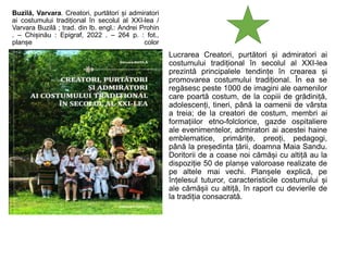 Buzilă, Varvara. Creatori, purtători și admiratori
ai costumului tradițional în secolul al XXI-lea /
Varvara Buzilă ; trad. din lb. engl.: Andrei Prohin
. – Chișinău : Epigraf, 2022 . – 264 p. : fot.,
planșe color
Lucrarea Creatori, purtători și admiratori ai
costumului tradițional în secolul al XXI-lea
prezintă principalele tendințe în crearea și
promovarea costumului tradițional. În ea se
regăsesc peste 1000 de imagini ale oamenilor
care poartă costum, de la copiii de grădiniță,
adolescenți, tineri, până la oamenii de vârsta
a treia; de la creatori de costum, membri ai
formațiilor etno-folclorice, gazde ospitaliere
ale evenimentelor, admiratori ai acestei haine
emblematice, primărițe, preoți, pedagogi,
până la președinta țării, doamna Maia Sandu.
Doritorii de a coase noi cămăși cu altiță au la
dispoziție 50 de planșe valoroase realizate de
pe altele mai vechi. Planșele explică, pe
înțelesul tuturor, caracteristicile costumului și
ale cămășii cu altiță, în raport cu devierile de
la tradiția consacrată.
 