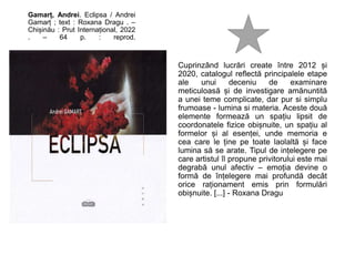 Gamarț, Andrei. Eclipsa / Andrei
Gamarț ; text : Roxana Dragu . –
Chișinău : Prut Internațional, 2022
. – 64 p. : reprod.
Cuprinzând lucrări create între 2012 și
2020, catalogul reflectă principalele etape
ale unui deceniu de examinare
meticuloasă și de investigare amănuntită
a unei teme complicate, dar pur si simplu
frumoase - lumina si materia. Aceste două
elemente formează un spațiu lipsit de
coordonatele fizice obișnuite, un spațiu al
formelor și al esenței, unde memoria e
cea care le ține pe toate laolaltă și face
lumina să se arate. Tipul de ințelegere pe
care artistul îl propune privitorului este mai
degrabă unul afectiv – emoția devine o
formă de înțelegere mai profundă decât
orice raționament emis prin formulări
obișnuite. [...] - Roxana Dragu
 