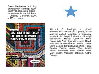 Bulat, Vladimir. An Anthology
of Moldavian Painting : 1939-
2020 = O antologie a picturii
moldovenești / Vladimir Bulat .
– Chișinău : Colophon, 2020 .
– 175 p. : reprod.
Albumul O Antologie a picturii
moldovenești 1940-2020 cuprinde, într-o
realizare grafică deosebită, o prezentare
succintă, dar bogat ilustrată a 18 artiști
basarabeni: Moisei Gamburd, Mihai
Grecu, Ada Zevin, Igor Vieru, Aurel David,
Valentina Rusu-Ciobanu, Andrei Sârbu,
Elena Bontea, Sergiu Cuciuc, Mihai Țăruș,
Dumităr Peicev, Inessa Țîpin, Anatol
Rurac, Alexander Tinei, Roman Tolici,
Mark Verlan, Valentina Bobkova, Andrei
Gamarț.
 