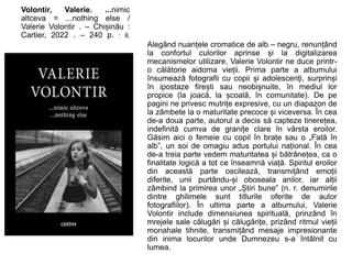 Volontir, Valerie. ...nimic
altceva = ...nothing else /
Valerie Volontir . – Chișinău :
Cartier, 2022 . – 240 p. : il.
Alegând nuanțele cromatice de alb – negru, renunțând
la confortul culorilor aprinse și la digitalizarea
mecanismelor utilizare, Valerie Volontir ne duce printr-
o călătorie aidoma vieții. Prima parte a albumului
însumează fotografii cu copii și adolescenți, surprinși
în ipostaze firești sau neobișnuite, în mediul lor
propice (la joacă, la școală, în comunitate). De pe
pagini ne privesc mutrițe expresive, cu un diapazon de
la zâmbete la o maturitate precoce și viceversa. În cea
de-a doua parte, autorul a decis să capteze tinerețea,
indefinită cumva de granițe clare în vârsta eroilor.
Găsim aici o femeie cu copil în brațe sau o „Fată în
alb”, un soi de omagiu adus portului național. În cea
de-a treia parte vedem maturitatea și bătrânețea, ca o
finalitate logică a tot ce înseamnă viață. Spiritul eroilor
din această parte oscilează, transmițând emoții
diferite, unii purtându-și oboseala anilor, iar alții
zâmbind la primirea unor „Știri bune” (n. r. denumirile
dintre ghilimele sunt titlurile oferite de autor
fotografiilor). În ultima parte a albumului, Valerie
Volontir include dimensiunea spirituală, prinzând în
mrejele sale călugări și călugărițe, prizând ritmul vieții
monahale tihnite, transmițând mesaje impresionante
din inima locurilor unde Dumnezeu s-a întâlnit cu
lumea.
 
